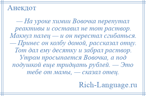 
    — На уроке химии Вовочка перепутал реактивы и составил не тот раствор. Макнул палец — и он перестал сгибаться. — Принес он колбу домой, рассказал отцу. Тот дал ему десятку и забрал раствор. Утром просыпается Вовочка, а под подушкой еще тридцать рублей. — Это тебе от мамы, — сказал отец.