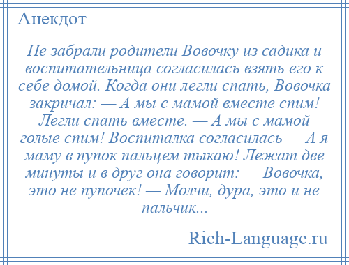 
    Не забрали родители Вовочку из садика и воспитательница согласилась взять его к себе домой. Когда они легли спать, Вовочка закричал: — А мы с мамой вместе спим! Легли спать вместе. — А мы с мамой голые спим! Воспиталка согласилась — А я маму в пупок пальцем тыкаю! Лежат две минуты и в друг она говорит: — Вовочка, это не пупочек! — Молчи, дура, это и не пальчик...