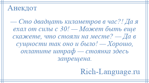 
    — Сто двадцать километров в час?! Да я ехал от силы с 30! — Может быть еще скажете, что стояли на месте? — Да в сущности так оно и было! — Хорошо, оплатите штраф — стоянка здесь запрещена.