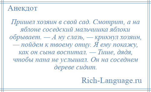 
    Пришел хозяин в свой сад. Смотрит, а на яблоне соседский мальчишка яблоки обрывает. — А ну слазь, — крикнул хозяин, — пойдем к твоему отцу. Я ему покажу, как он сына воспитал. — Тише, дядя, чтобы папа не услышал. Он на соседнем дереве сидит.