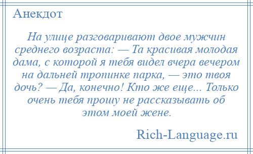 
    На улице разговаривают двое мужчин среднего возраста: — Та красивая молодая дама, с которой я тебя видел вчера вечером на дальней тропинке парка, — это твоя дочь? — Да, конечно! Кто же еще... Только очень тебя прошу не рассказывать об этом моей жене.