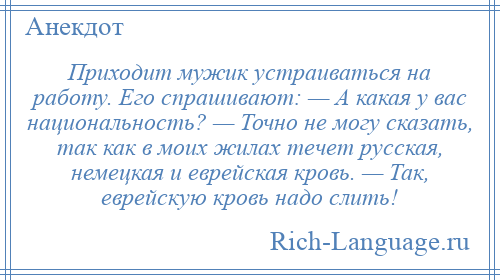 
    Приходит мужик устраиваться на работу. Его спрашивают: — А какая у вас национальность? — Точно не могу сказать, так как в моих жилах течет русская, немецкая и еврейская кровь. — Так, еврейскую кровь надо слить!
