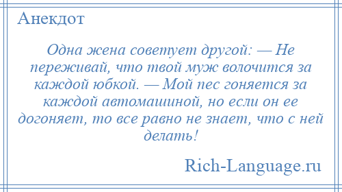 
    Одна жена советует другой: — Не переживай, что твой муж волочится за каждой юбкой. — Мой пес гоняется за каждой автомашиной, но если он ее догоняет, то все равно не знает, что с ней делать!