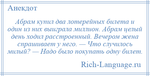 
    Абрам купил два лотерейных билета и один из них выиграла миллион. Абрам целый день ходил расстроенный. Вечером жена спрашивает у него. — Что случилось милый? — Надо было покупать одну билет.