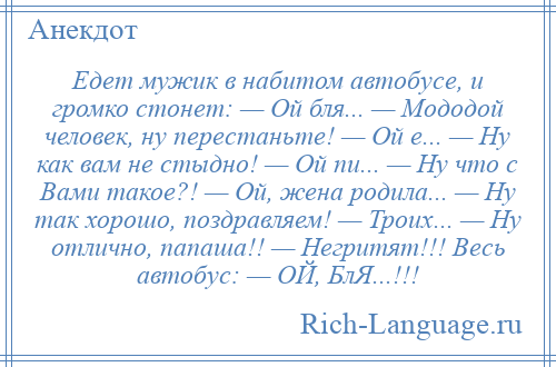 
    Едет мужик в набитом автобусе, и громко стонет: — Ой бля... — Мододой человек, ну перестаньте! — Ой е... — Ну как вам не стыдно! — Ой пи... — Ну что с Вами такое?! — Ой, жена родила... — Ну так хорошо, поздравляем! — Троих... — Ну отлично, папаша!! — Негритят!!! Весь автобус: — ОЙ, БлЯ...!!!