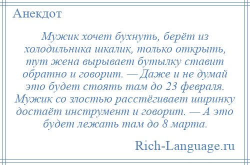 
    Мужик хочет бухнуть, берёт из холодильника шкалик, только открыть, тут жена вырывает бутылку ставит обратно и говорит. — Даже и не думай это будет стоять там до 23 февраля. Мужик со злостью расстёгивает ширинку достаёт инструмент и говорит. — А это будет лежать там до 8 марта.