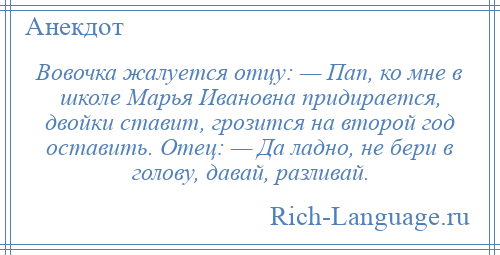 
    Вовочка жалуется отцу: — Пап, ко мне в школе Марья Ивановна придирается, двойки ставит, грозится на второй год оставить. Отец: — Да ладно, не бери в голову, давай, разливай.