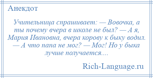 
    Учительница спрашивает: — Вовочка, а ты почему вчера в школе не был? — А я, Мария Ивановна, вчера корову к быку водил. — А что папа не мог? — Мог! Но у быка лучше получается....