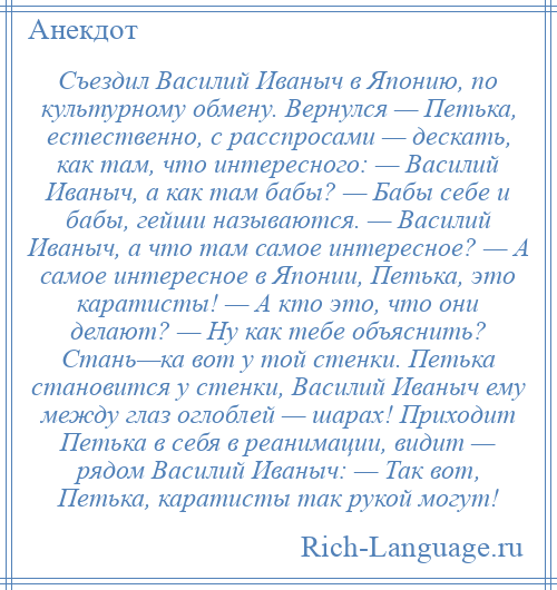 
    Съездил Василий Иваныч в Японию, по культурному обмену. Вернулся — Петька, естественно, с расспросами — дескать, как там, что интересного: — Василий Иваныч, а как там бабы? — Бабы себе и бабы, гейши называются. — Василий Иваныч, а что там самое интересное? — А самое интересное в Японии, Петька, это каратисты! — А кто это, что они делают? — Ну как тебе объяснить? Стань—ка вот у той стенки. Петька становится у стенки, Василий Иваныч ему между глаз оглоблей — шарах! Приходит Петька в себя в реанимации, видит — рядом Василий Иваныч: — Так вот, Петька, каратисты так рукой могут!