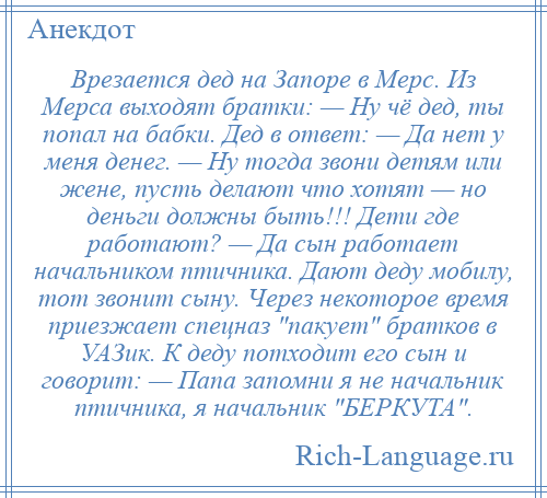 
    Врезается дед на Запоре в Мерс. Из Мерса выходят братки: — Ну чё дед, ты попал на бабки. Дед в ответ: — Да нет у меня денег. — Ну тогда звони детям или жене, пусть делают что хотят — но деньги должны быть!!! Дети где работают? — Да сын работает начальником птичника. Дают деду мобилу, тот звонит сыну. Через некоторое время приезжает спецназ пакует братков в УАЗик. К деду потходит его сын и говорит: — Папа запомни я не начальник птичника, я начальник БЕРКУТА .