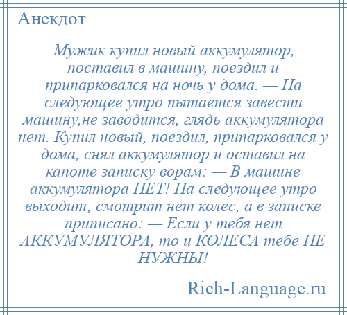 
    Мужик купил новый аккумулятор, поставил в машину, поездил и припарковался на ночь у дома. — На следующее утро пытается завести машину,не заводится, глядь аккумулятора нет. Купил новый, поездил, припарковался у дома, снял аккумулятор и оставил на капоте записку ворам: — В машине аккумулятора НЕТ! На следующее утро выходит, смотрит нет колес, а в записке приписано: — Если у тебя нет АККУМУЛЯТОРА, то и КОЛЕСА тебе НЕ НУЖНЫ!