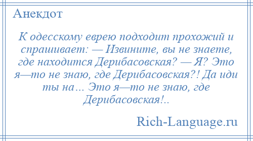 
    К одесскому еврею подходит прохожий и спрашивает: — Извините, вы не знаете, где находится Дерибасовская? — Я? Это я—то не знаю, где Дерибасовская?! Да иди ты на… Это я—то не знаю, где Дерибасовская!..