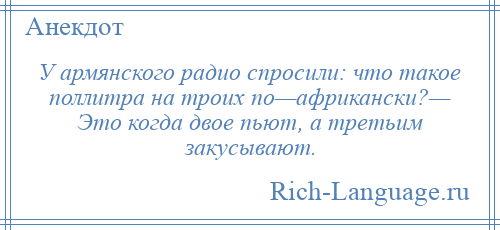 
    У армянского радио спросили: что такое поллитра на троих по—африкански?— Это когда двое пьют, а третьим закусывают.