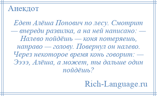 
    Едет Алёша Попович по лесу. Смотрит — впереди развилка, а на ней написано: — Налево пойдёшь — коня потеряешь, направо — голову. Повернул он налево. Через некоторое время конь говорит: — Ээээ, Алёша, а может, ты дальше один пойдёшь?