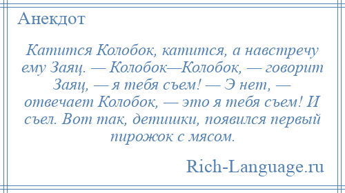 
    Катится Колобок, катится, а навстречу ему Заяц. — Колобок—Колобок, — говорит Заяц, — я тебя съем! — Э нет, — отвечает Колобок, — это я тебя съем! И съел. Вот так, детишки, появился первый пирожок с мясом.