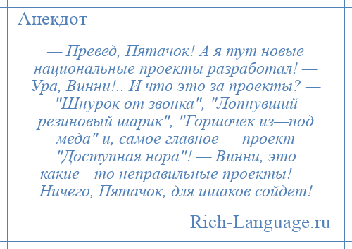 
    — Превед, Пятачок! А я тут новые национальные проекты разработал! — Ура, Винни!.. И что это за проекты? — Шнурок от звонка , Лопнувший резиновый шарик , Горшочек из—под меда и, самое главное — проект Доступная нора ! — Винни, это какие—то неправильные проекты! — Ничего, Пятачок, для ишаков сойдет!