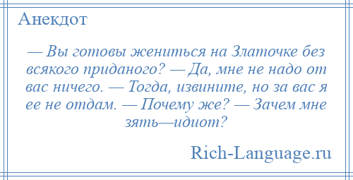 
    — Вы готовы жениться на Златочке без всякого приданого? — Да, мне не надо от вас ничего. — Тогда, извините, но за вас я ее не отдам. — Почему же? — Зачем мне зять—идиот?