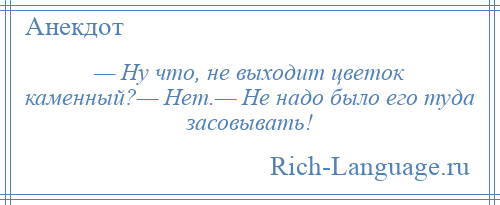 
    — Ну что, не выходит цветок каменный?— Нет.— Не надо было его туда засовывать!