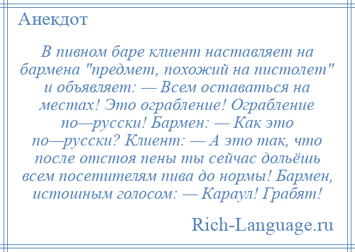 
    В пивном баре клиент наставляет на бармена предмет, похожий на пистолет и объявляет: — Всем оставаться на местах! Это ограбление! Ограбление по—русски! Бармен: — Как это по—русски? Клиент: — А это так, что после отстоя пены ты сейчас дольёшь всем посетителям пива до нормы! Бармен, истошным голосом: — Караул! Грабят!