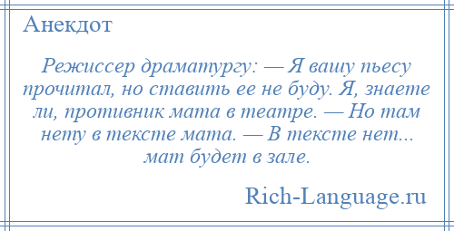 
    Режиссер драматургу: — Я вашу пьесу прочитал, но ставить ее не буду. Я, знаете ли, противник мата в театре. — Но там нету в тексте мата. — В тексте нет... мат будет в зале.