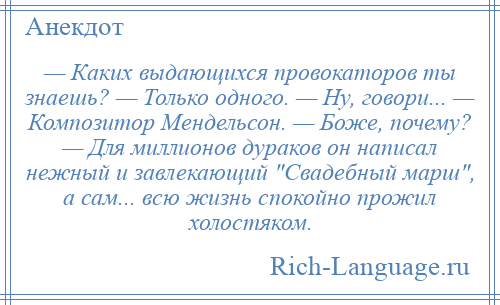 
    — Каких выдающихся провокаторов ты знаешь? — Только одного. — Ну, говори... — Композитор Мендельсон. — Боже, почему? — Для миллионов дураков он написал нежный и завлекающий Свадебный марш , а сам... всю жизнь спокойно прожил холостяком.