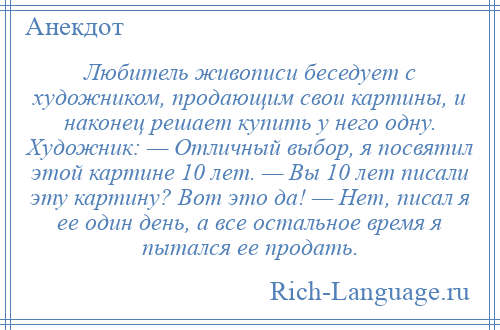 
    Любитель живописи беседует с художником, продающим свои картины, и наконец решает купить у него одну. Художник: — Отличный выбор, я посвятил этой картине 10 лет. — Вы 10 лет писали эту картину? Вот это да! — Нет, писал я ее один день, а все остальное время я пытался ее продать.