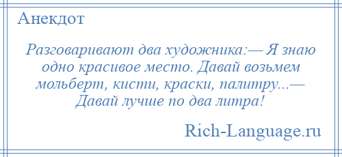 
    Разговаривают два художника:— Я знаю одно красивое место. Давай возьмем мольберт, кисти, краски, палитру...— Давай лучше по два литра!