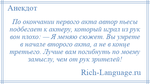 
    По окончании первого акта автор пьесы подбегает к актеру, который играл из рук вон плохо: — Я меняю сюжет. Вы умрете в начале второго акта, а не в конце третьего. Лучше вам погибнуть по моему замыслу, чем от рук зрителей!