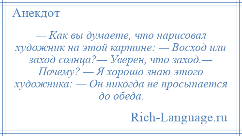 
    — Как вы думаете, что нарисовал художник на этой картине: — Восход или заход солнца?— Уверен, что заход.— Почему? — Я хорошо знаю этого художника: — Он никогда не просыпается до обеда.