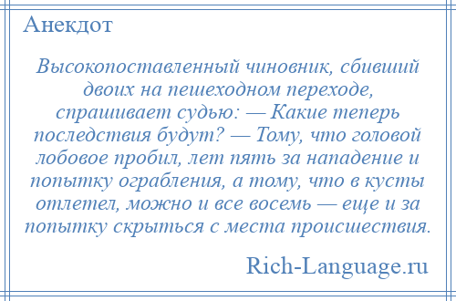 
    Высокопоставленный чиновник, сбивший двоих на пешеходном переходе, спрашивает судью: — Какие теперь последствия будут? — Тому, что головой лобовое пробил, лет пять за нападение и попытку ограбления, а тому, что в кусты отлетел, можно и все восемь — еще и за попытку скрыться с места происшествия.