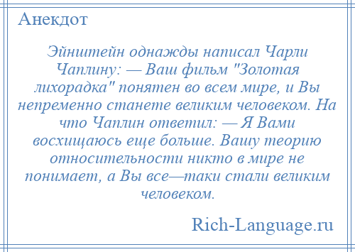 
    Эйнштейн однажды написал Чарли Чаплину: — Ваш фильм Золотая лихорадка понятен во всем мире, и Вы непременно станете великим человеком. На что Чаплин ответил: — Я Вами восхищаюсь еще больше. Вашу теорию относительности никто в мире не понимает, а Вы все—таки стали великим человеком.