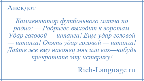 
    Комментатор футбольного матча по радио: — Родригес выходит к воротам. Удар головой — штанга! Еще удар головой — штанга! Опять удар головой — штанга! Дайте же ему наконец мяч или как—нибудь прекратите эту истерику!