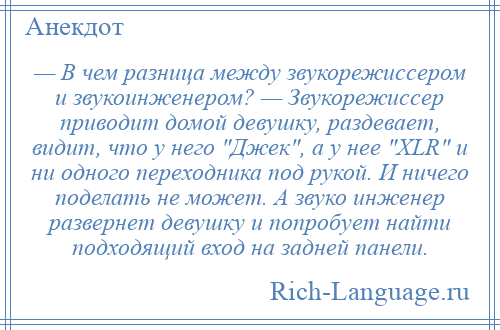 
    — В чем разница между звукорежиссером и звукоинженером? — Звукорежиссер приводит домой девушку, раздевает, видит, что у него Джек , а у нее XLR и ни одного переходника под рукой. И ничего поделать не может. А звуко инженер развернет девушку и попробует найти подходящий вход на задней панели.