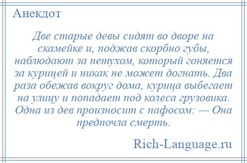 
    Две старые девы сидят во дворе на скамейке и, поджав скорбно губы, наблюдают за петухом, который гоняется за курицей и никак не может догнать. Два раза обежав вокруг дома, курица выбегает на улицу и попадает под колеса грузовика. Одна из дев произносит с пафосом: — Она предпочла смерть.