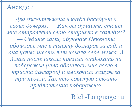
    Два джентльмена в клубе беседует о своих дочерях. — Как вы думаете, стоит мне отправлять свою старшую в колледж? — Судите сами, обучение Пенелопы обошлось мне в тысячу долларов за год, и она целых шесть лет искала себе мужа. А Алиса после школы поехала отдыхать на побережье (что обошлось мне всего в триста долларов) и выскочила замуж за три недели. Так что советую отдать предпочтение побережью.