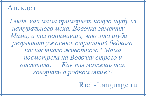 
    Глядя, как мама примеряет новую шубу из натурального меха, Вовочка заметил: — Мама, а ты понимаешь, что эта шуба — результат ужасных страданий бедного, несчастного животного? Мама посмотрела на Вовочку строго и ответила: — Как ты можешь так говорить о родном отце?!