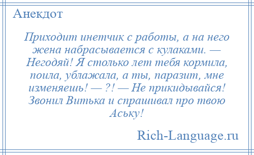 
    Приходит инетчик с работы, а на него жена набрасывается с кулаками. — Негодяй! Я столько лет тебя кормила, поила, ублажала, а ты, паразит, мне изменяешь! — ?! — Не прикидывайся! Звонил Витька и спрашивал про твою Аську!