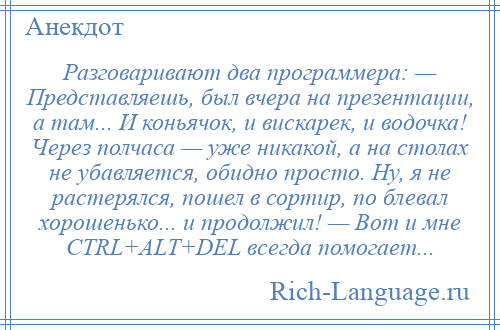 
    Разговаривают два программера: — Представляешь, был вчера на презентации, а там... И коньячок, и вискарек, и водочка! Через полчаса — уже никакой, а на столах не убавляется, обидно просто. Ну, я не растерялся, пошел в сортир, по блевал хорошенько... и продолжил! — Вот и мне CTRL+ALT+DEL всегда помогает...