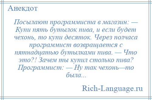 
    Посылают программиста в магазин: — Купи пять бутылок пива, и если будет чехонь, то купи десяток. Через полчаса программист возвращается с пятнадцатью бутылками пива. — Что это?! Зачем ты купил столько пива? Программист: — Hу так чехонь—то была...