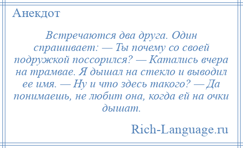 
    Встречаются два друга. Один спрашивает: — Ты почему со своей подружкой поссорился? — Катались вчера на трамвае. Я дышал на стекло и выводил ее имя. — Ну и что здесь такого? — Да понимаешь, не любит она, когда ей на очки дышат.