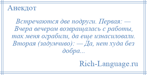 
    Встречаются две подруги. Первая: — Вчера вечером возвращалась с работы, так меня ограбили, да еще изнасиловали. Вторая (задумчиво): — Да, нет худа без добра...