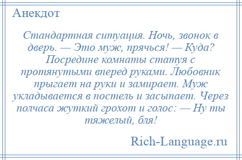 
    Стандартная ситуация. Ночь, звонок в дверь. — Это муж, прячься! — Куда? Посредине комнаты статуя с протянутыми вперед руками. Любовник прыгает на руки и замирает. Муж укладывается в постель и засыпает. Через полчаса жуткий грохот и голос: — Ну ты тяжелый, бля!