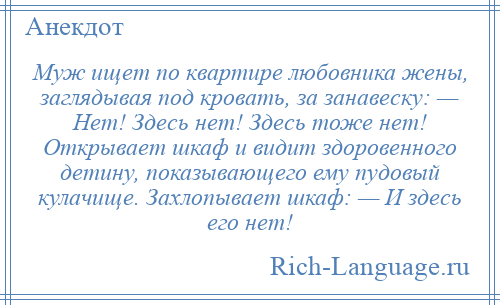 
    Муж ищет по квартире любовника жены, заглядывая под кровать, за занавеску: — Нет! Здесь нет! Здесь тоже нет! Открывает шкаф и видит здоровенного детину, показывающего ему пудовый кулачище. Захлопывает шкаф: — И здесь его нет!