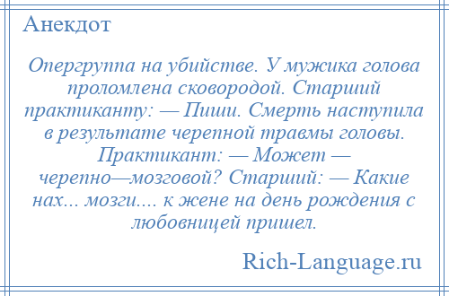 
    Опергруппа на убийстве. У мужика голова проломлена сковородой. Старший практиканту: — Пиши. Смерть наступила в результате черепной травмы головы. Практикант: — Может — черепно—мозговой? Старший: — Какие нах... мозги.... к жене на день рождения с любовницей пришел.