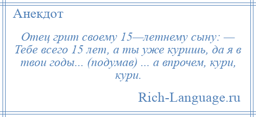 
    Отец грит своему 15—летнему сыну: — Тебе всего 15 лет, а ты уже куришь, да я в твои годы... (подумав) ... а впрочем, кури, кури.