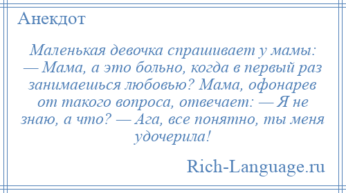 
    Маленькая девочка спрашивает у мамы: — Мама, а это больно, когда в первый раз занимаешься любовью? Мама, офонарев от такого вопроса, отвечает: — Я не знаю, а что? — Ага, все понятно, ты меня удочерила!