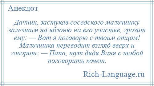
    Дачник, застукав соседского мальчишку залезшим на яблоню на его участке, грозит ему: — Вот я поговорю с твоим отцом! Мальчишка переводит взгляд вверх и говорит: — Папа, тут дядя Ваня с тобой поговорить хочет.