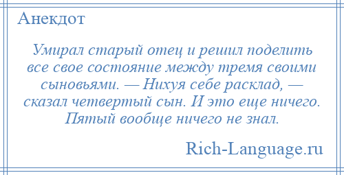 
    Умирал старый отец и решил поделить все свое состояние между тремя своими сыновьями. — Hихуя себе расклад, — сказал четвертый сын. И это еще ничего. Пятый вообще ничего не знал.