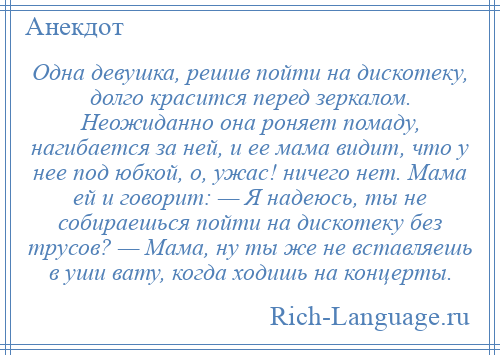 
    Одна девушка, решив пойти на дискотеку, долго красится перед зеркалом. Неожиданно она роняет помаду, нагибается за ней, и ее мама видит, что у нее под юбкой, о, ужас! ничего нет. Мама ей и говорит: — Я надеюсь, ты не собираешься пойти на дискотеку без трусов? — Мама, ну ты же не вставляешь в уши вату, когда ходишь на концерты.