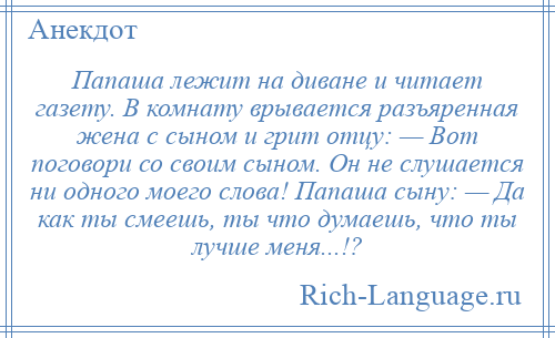 
    Папаша лежит на диване и читает газету. В комнату врывается разъяренная жена с сыном и грит отцу: — Вот поговори со своим сыном. Он не слушается ни одного моего слова! Папаша сыну: — Да как ты смеешь, ты что думаешь, что ты лучше меня...!?
